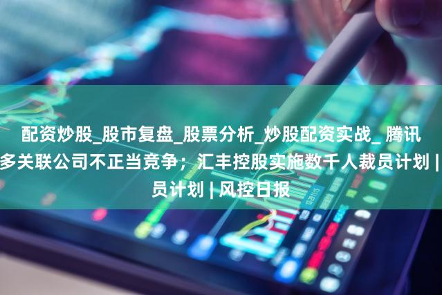 配资炒股_股市复盘_股票分析_炒股配资实战_ 腾讯起诉拼多多关联公司不正当竞争；汇丰控股实施数千人裁员计划 | 风控日报