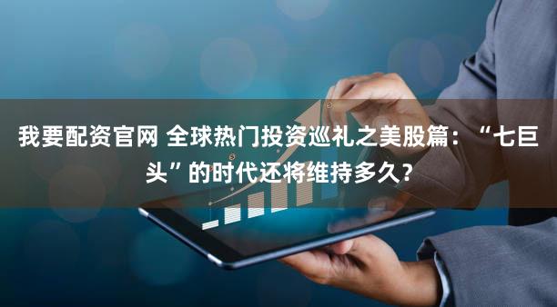 我要配资官网 全球热门投资巡礼之美股篇：“七巨头”的时代还将维持多久？