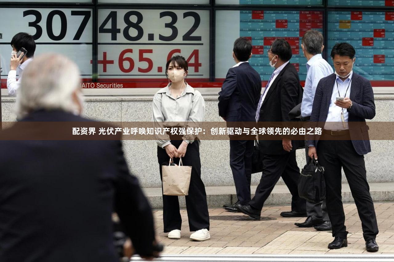 配资界 光伏产业呼唤知识产权强保护：创新驱动与全球领先的必由之路