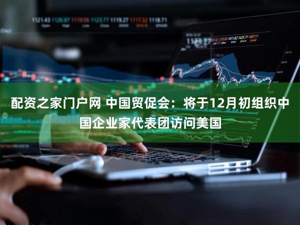 配资之家门户网 中国贸促会：将于12月初组织中国企业家代表团访问美国