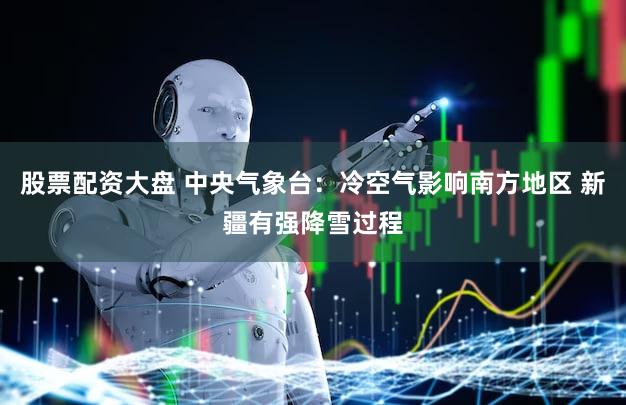 股票配资大盘 中央气象台：冷空气影响南方地区 新疆有强降雪过程