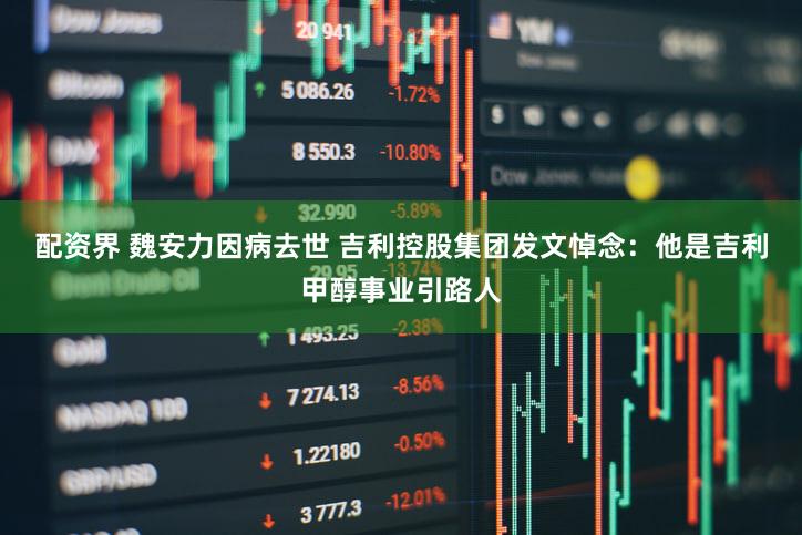 配资界 魏安力因病去世 吉利控股集团发文悼念：他是吉利甲醇事业引路人