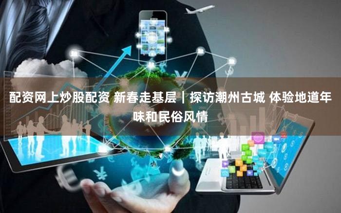 配资网上炒股配资 新春走基层｜探访潮州古城 体验地道年味和民俗风情