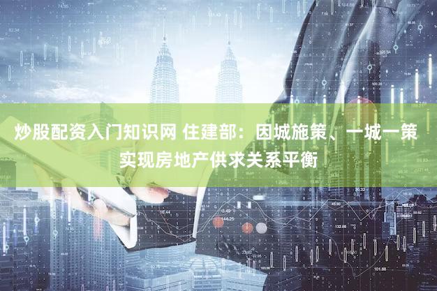炒股配资入门知识网 住建部:因城施策、一城一策 实现房地产供求关系平衡