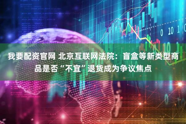 我要配资官网 北京互联网法院：盲盒等新类型商品是否“不宜”退货成为争议焦点