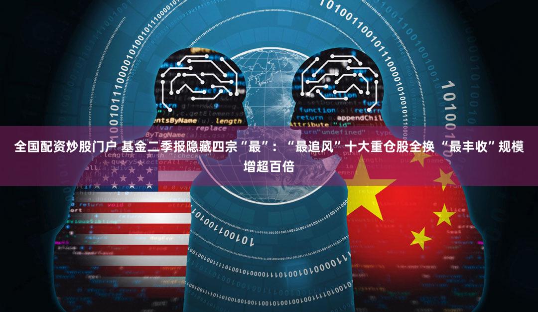 全国配资炒股门户 基金二季报隐藏四宗“最”：“最追风”十大重仓股全换 “最丰收”规模增超百倍