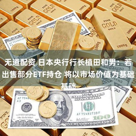 无道配资 日本央行行长植田和男：若出售部分ETF持仓 将以市场价值为基础