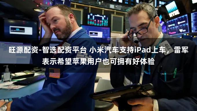 旺源配资-智选配资平台 小米汽车支持iPad上车，雷军表示希望苹果用户也可拥有好体验