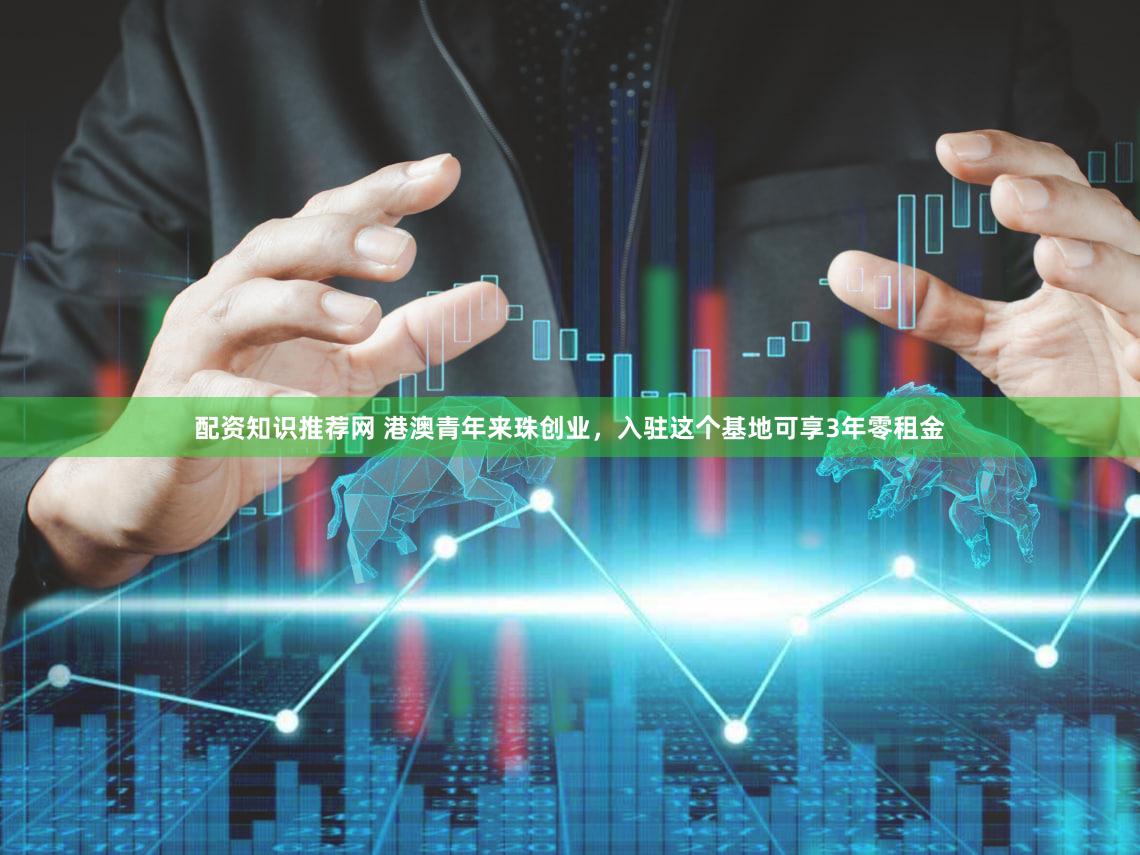 配资知识推荐网 港澳青年来珠创业，入驻这个基地可享3年零租金