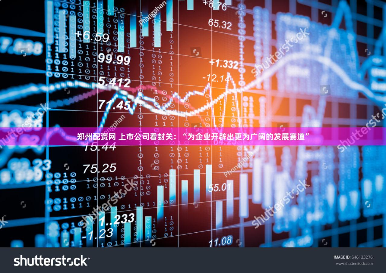 郑州配资网 上市公司看封关：“为企业开辟出更为广阔的发展赛道”