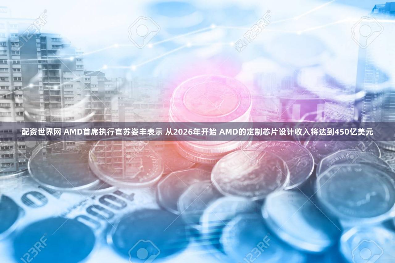 配资世界网 AMD首席执行官苏姿丰表示 从2026年开始 AMD的定制芯片设计收入将达到450亿美元