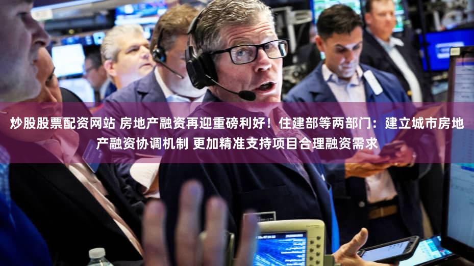 炒股股票配资网站 房地产融资再迎重磅利好!住建部等两部门:建立城市房地产融资协调机制 更加精准支持项目合理融资需求