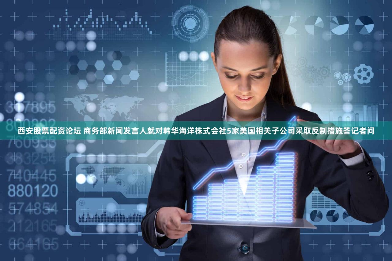 西安股票配资论坛 商务部新闻发言人就对韩华海洋株式会社5家美国相关子公司采取反制措施答记者问