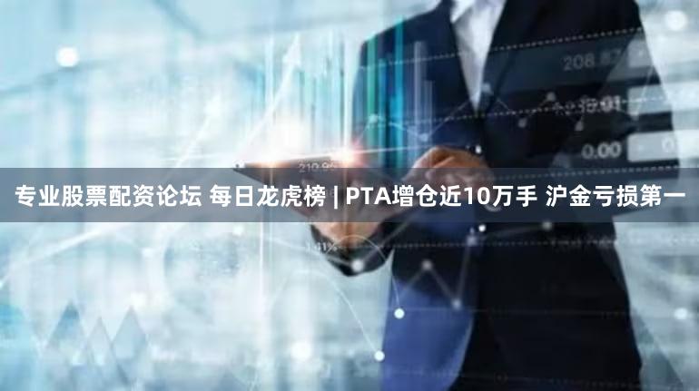 专业股票配资论坛 每日龙虎榜 | PTA增仓近10万手 沪金亏损第一