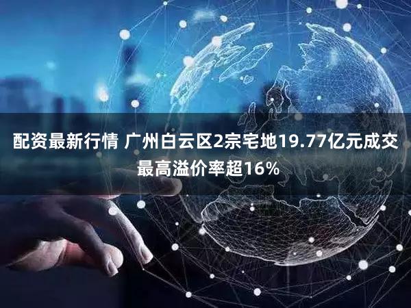 配资最新行情 广州白云区2宗宅地19.77亿元成交 最高溢价率超16%