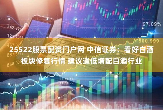 25522股票配资门户网 中信证券：看好白酒板块修复行情 建议逢低增配白酒行业