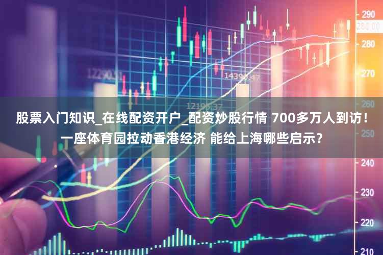 股票入门知识_在线配资开户_配资炒股行情 700多万人到访！一座体育园拉动香港经济 能给上海哪些启示？