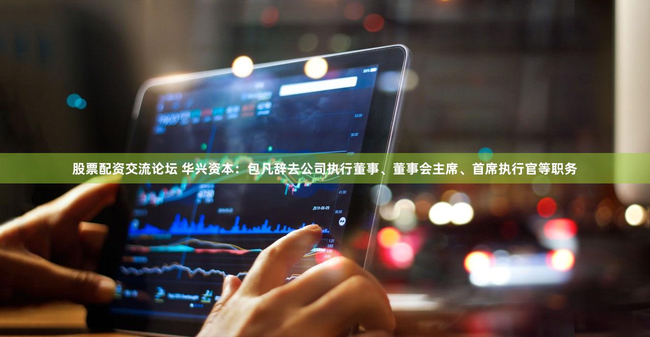 股票配资交流论坛 华兴资本：包凡辞去公司执行董事、董事会主席、首席执行官等职务