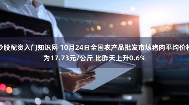炒股配资入门知识网 10月24日全国农产品批发市场猪肉平均价格为17.73元/公斤 比昨天上升0.6%