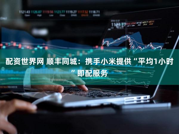 配资世界网 顺丰同城：携手小米提供“平均1小时”即配服务