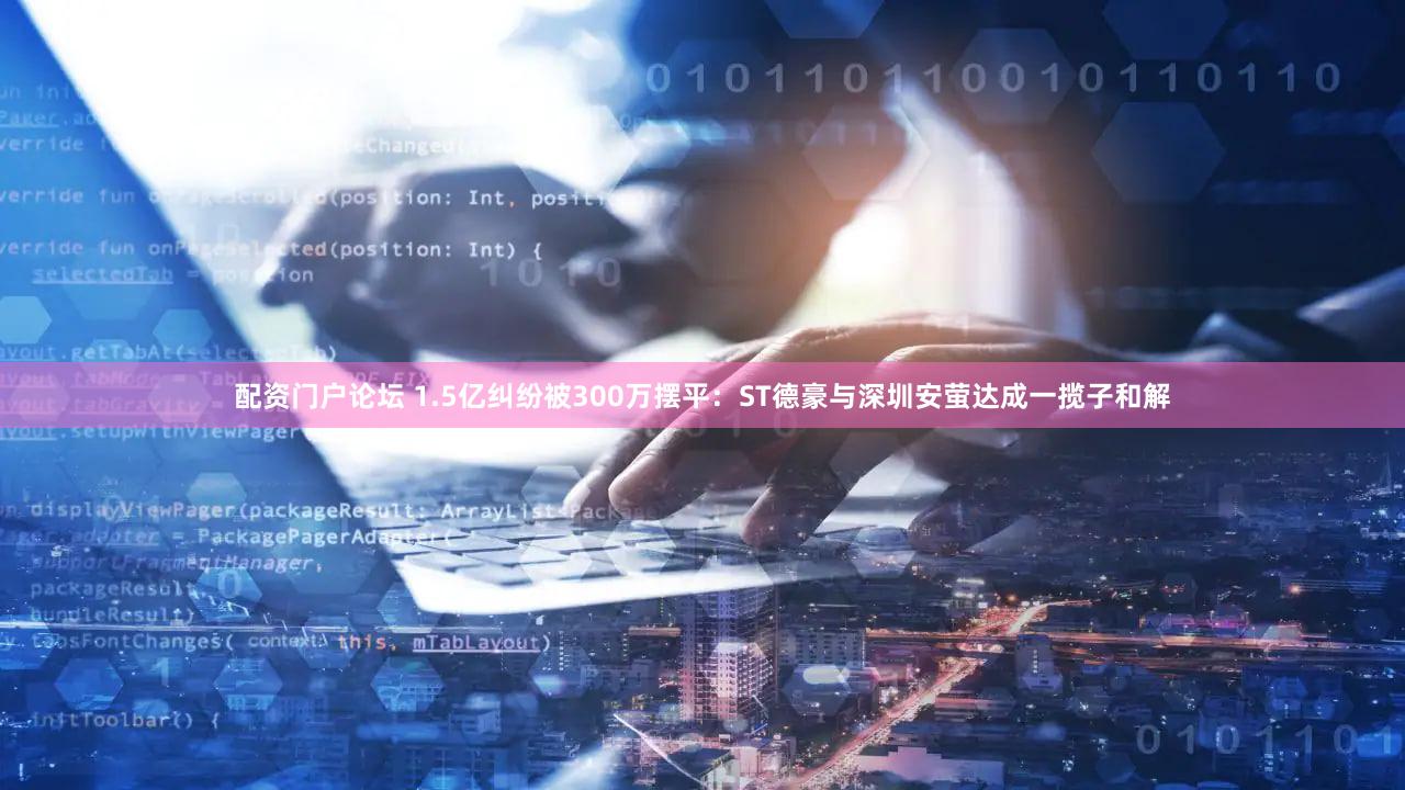 配资门户论坛 1.5亿纠纷被300万摆平：ST德豪与深圳安萤达成一揽子和解