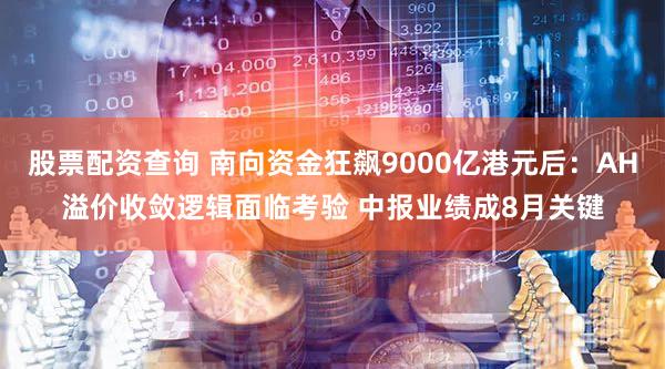 股票配资查询 南向资金狂飙9000亿港元后：AH溢价收敛逻辑面临考验 中报业绩成8月关键