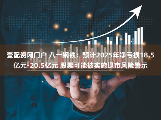 壹配资网门户 八一钢铁：预计2025年净亏损18.5亿元-20.5亿元 股票可能被实施退市风险警示