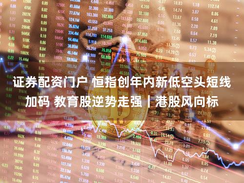 证券配资门户 恒指创年内新低空头短线加码 教育股逆势走强｜港股风向标