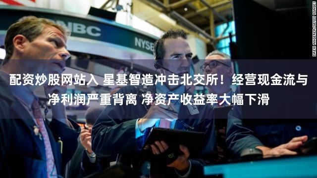 配资炒股网站入 星基智造冲击北交所！经营现金流与净利润严重背离 净资产收益率大幅下滑