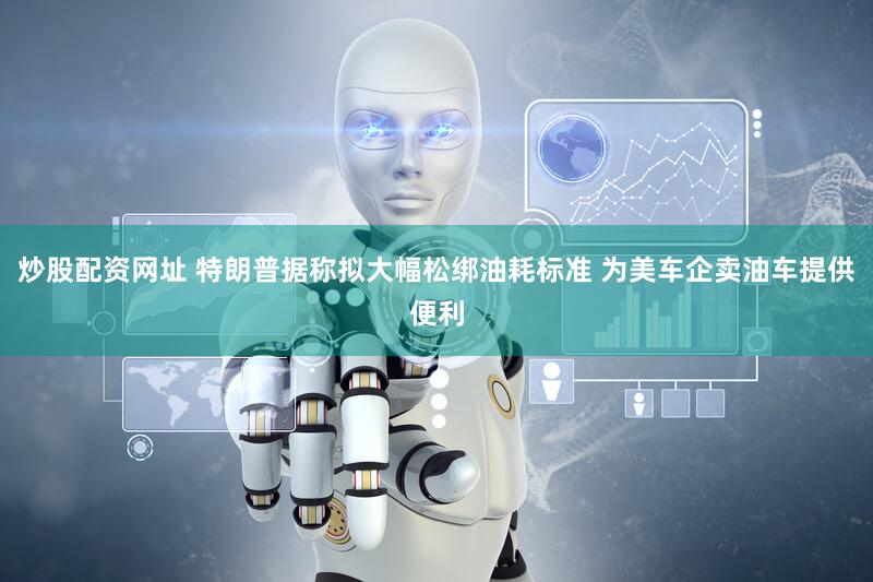 炒股配资网址 特朗普据称拟大幅松绑油耗标准 为美车企卖油车提供便利