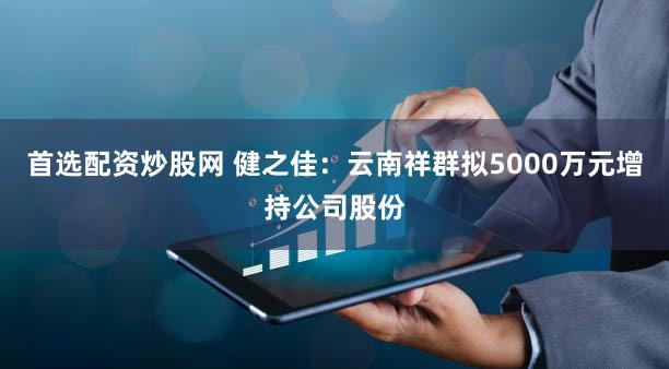首选配资炒股网 健之佳：云南祥群拟5000万元增持公司股份