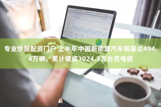 专业炒股配资门户 上半年中国新能源汽车销量达494.4万辆，累计建成1024.3万台充电桩