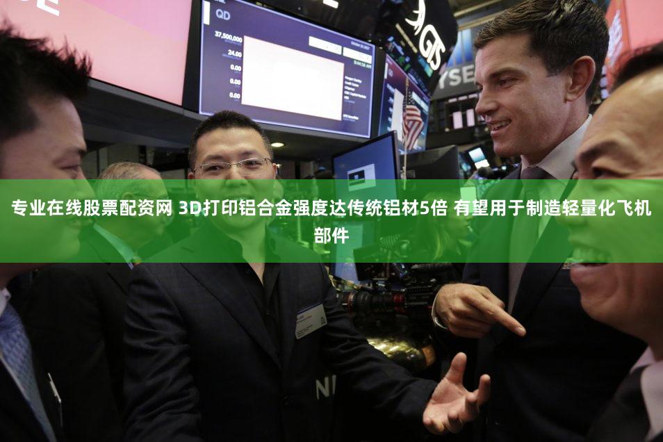 专业在线股票配资网 3D打印铝合金强度达传统铝材5倍 有望用于制造轻量化飞机部件