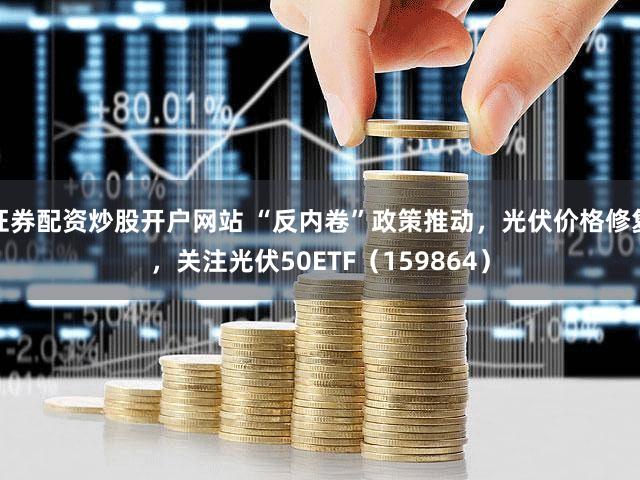 证券配资炒股开户网站 “反内卷”政策推动，光伏价格修复，关注光伏50ETF（159864）