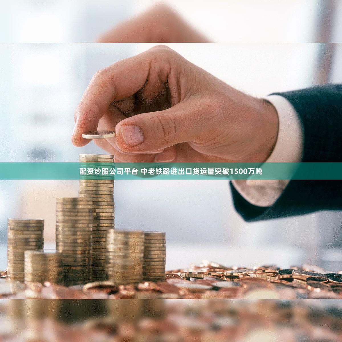配资炒股公司平台 中老铁路进出口货运量突破1500万吨