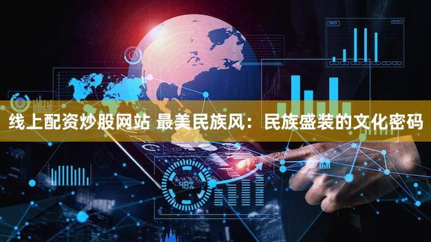 线上配资炒股网站 最美民族风：民族盛装的文化密码