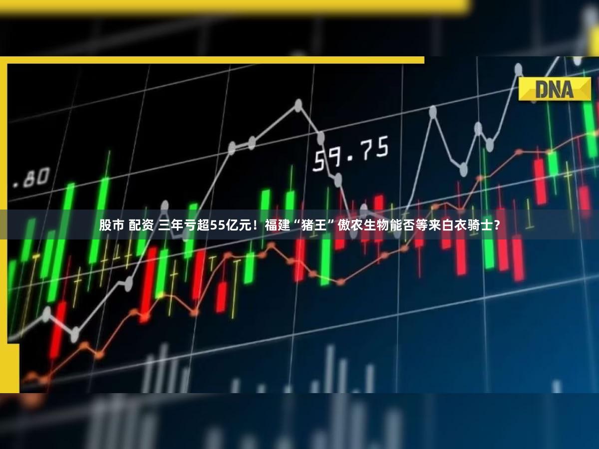 股市 配资 三年亏超55亿元！福建“猪王”傲农生物能否等来白衣骑士？