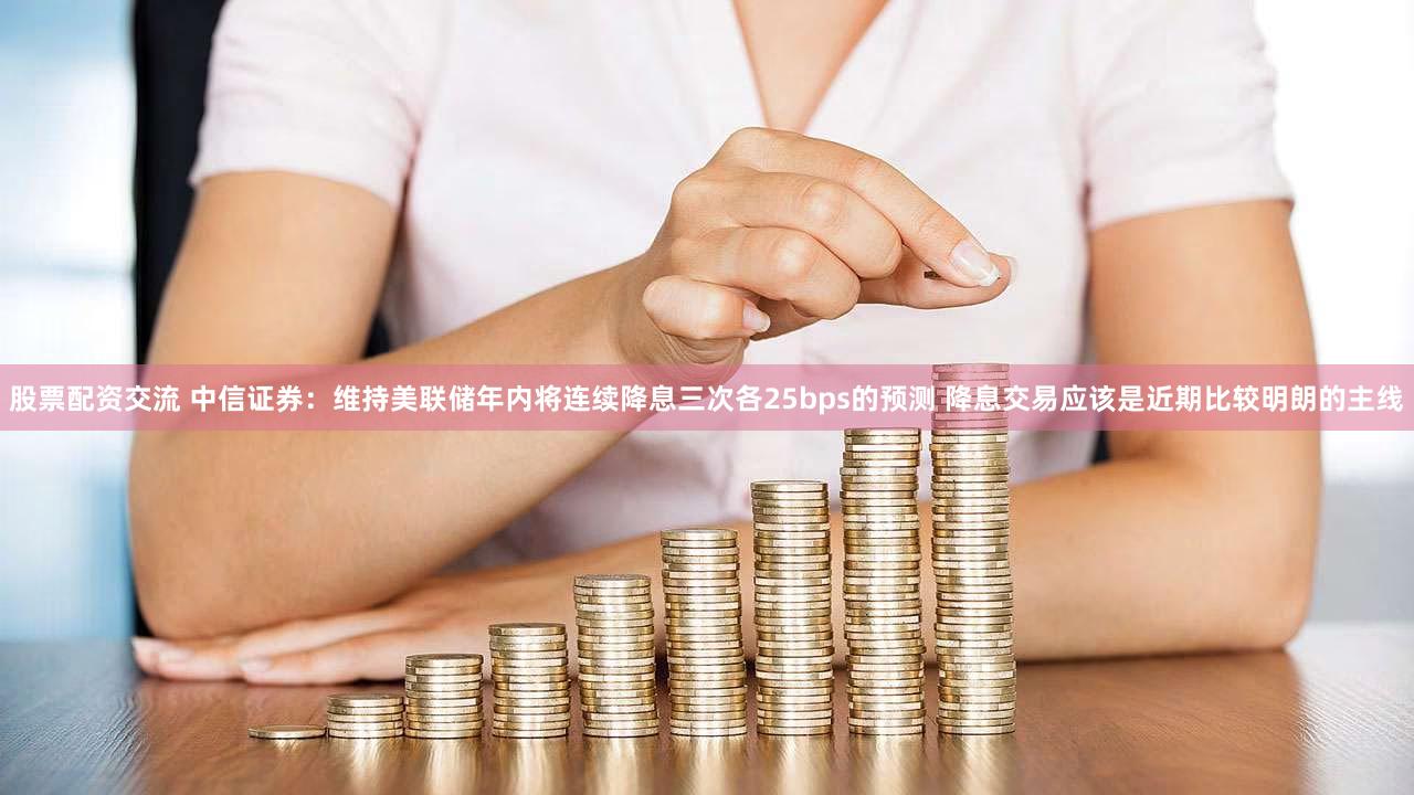 股票配资交流 中信证券：维持美联储年内将连续降息三次各25bps的预测 降息交易应该是近期比较明朗的主线