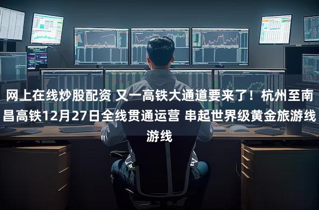 网上在线炒股配资 又一高铁大通道要来了！杭州至南昌高铁12月27日全线贯通运营 串起世界级黄金旅游线
