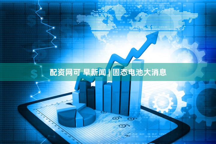 配资网可 早新闻 | 固态电池大消息