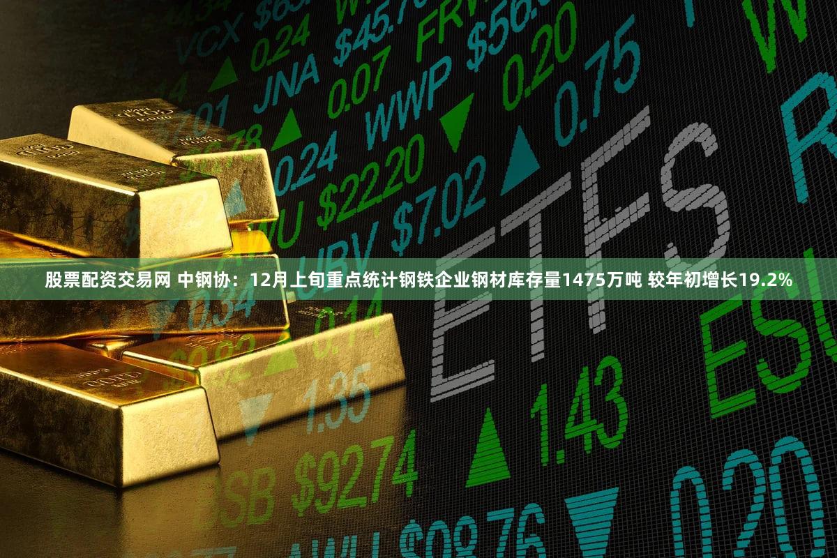 股票配资交易网 中钢协：12月上旬重点统计钢铁企业钢材库存量1475万吨 较年初增长19.2%