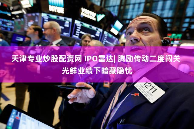 天津专业炒股配资网 IPO雷达| 腾励传动二度闯关 光鲜业绩下暗藏隐忧