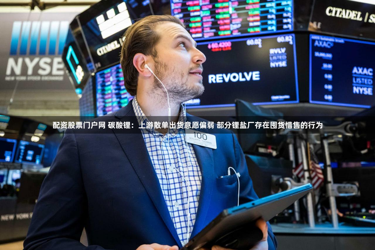 配资股票门户网 碳酸锂：上游散单出货意愿偏弱 部分锂盐厂存在囤货惜售的行为