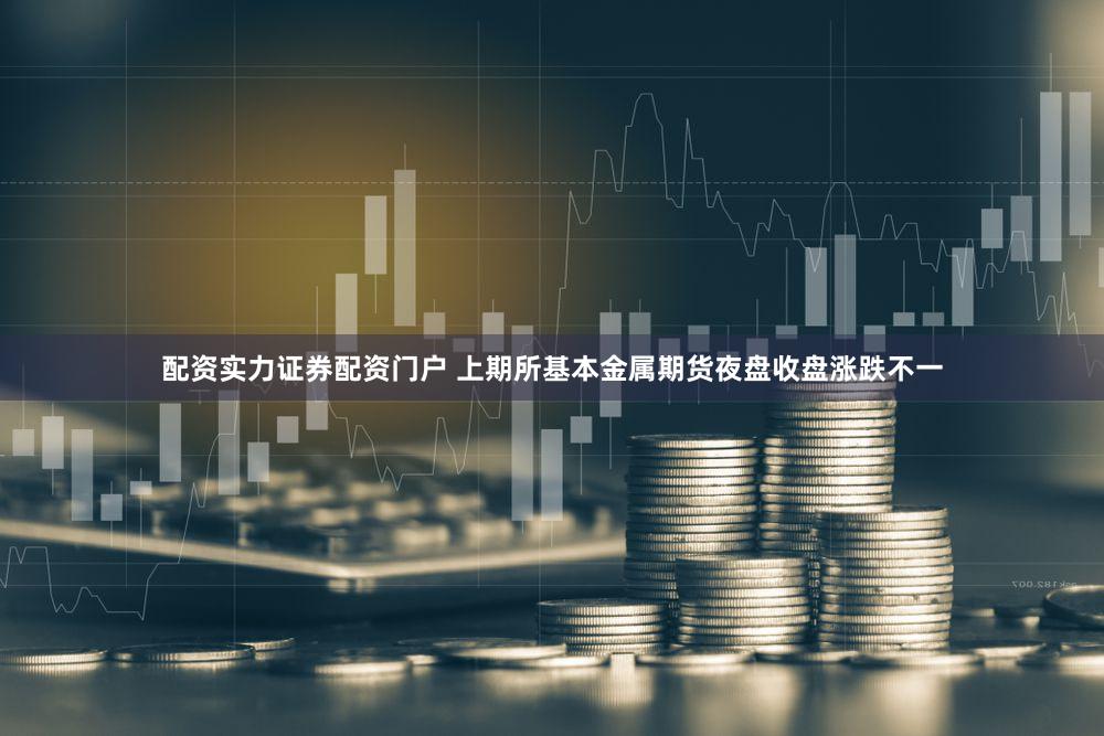 配资实力证券配资门户 上期所基本金属期货夜盘收盘涨跌不一