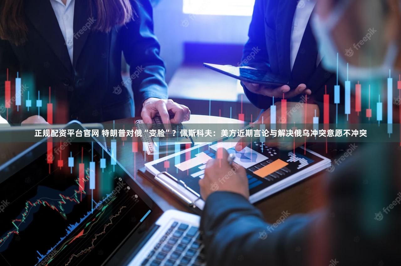 正规配资平台官网 特朗普对俄“变脸”？佩斯科夫：美方近期言论与解决俄乌冲突意愿不冲突