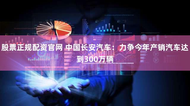 股票正规配资官网 中国长安汽车：力争今年产销汽车达到300万辆