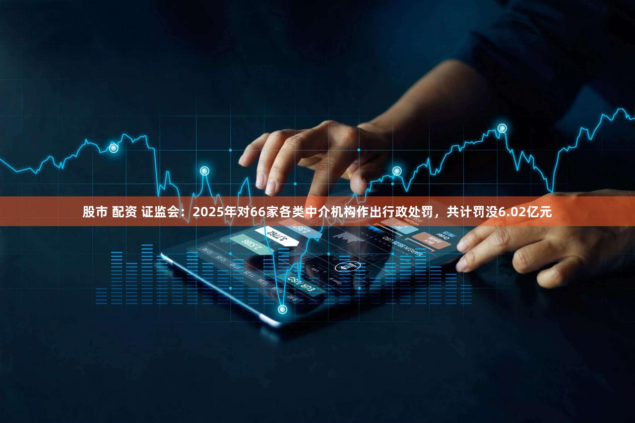 股市 配资 证监会：2025年对66家各类中介机构作出行政处罚，共计罚没6.02亿元