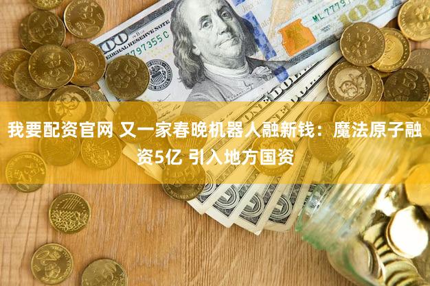 我要配资官网 又一家春晚机器人融新钱：魔法原子融资5亿 引入地方国资
