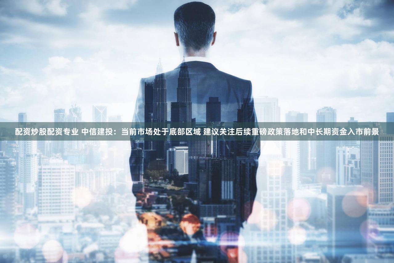 配资炒股配资专业 中信建投：当前市场处于底部区域 建议关注后续重磅政策落地和中长期资金入市前景