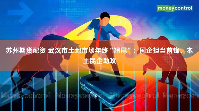 苏州期货配资 武汉市土地市场年终“翘尾”：国企担当前锋、本土民企助攻